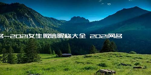 网名-2021女生微信昵称大全 2021网名女生优雅内涵